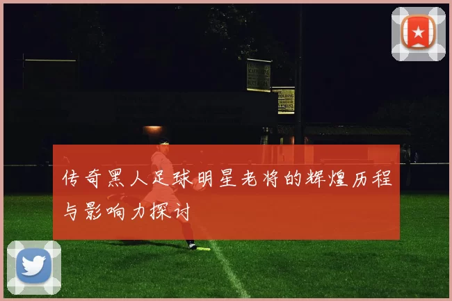传奇黑人足球明星老将的辉煌历程与影响力探讨