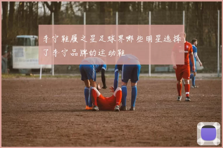 李宁鞋履之星足球界哪些明星选择了李宁品牌的运动鞋