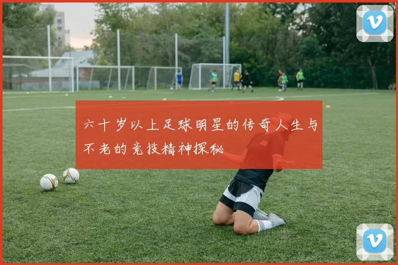 六十岁以上足球明星的传奇人生与不老的竞技精神探秘