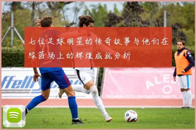 七位足球明星的传奇故事与他们在绿茵场上的辉煌成就分析