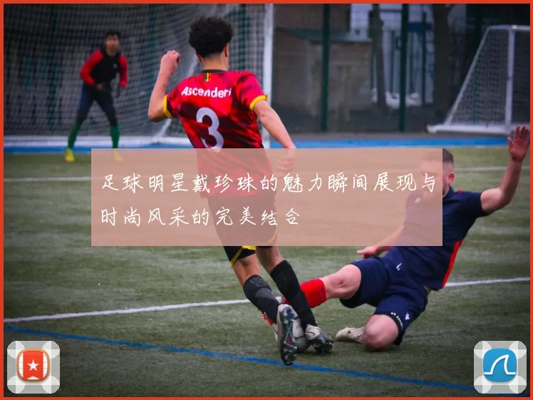 足球明星戴珍珠的魅力瞬间展现与时尚风采的完美结合