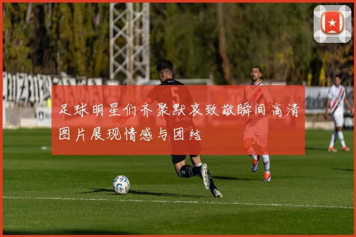 足球明星们齐聚默哀致敬瞬间高清图片展现情感与团结