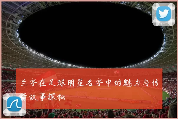 兰字在足球明星名字中的魅力与传奇故事探秘