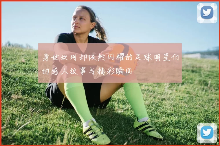 身世坎坷却依然闪耀的足球明星们的感人故事与精彩瞬间