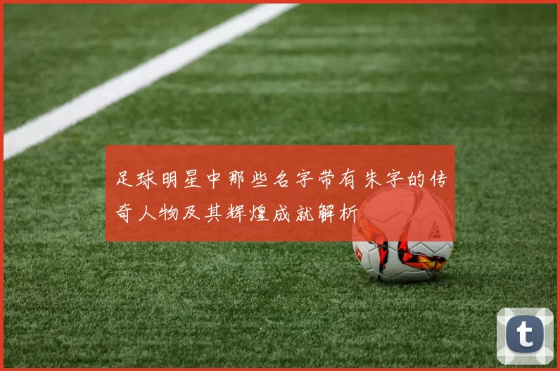 足球明星中那些名字带有朱字的传奇人物及其辉煌成就解析