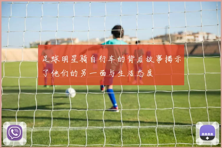 足球明星骑自行车的背后故事揭示了他们的另一面与生活态度