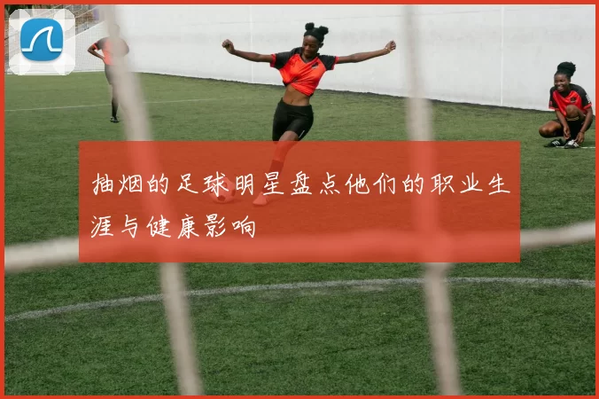 抽烟的足球明星盘点他们的职业生涯与健康影响