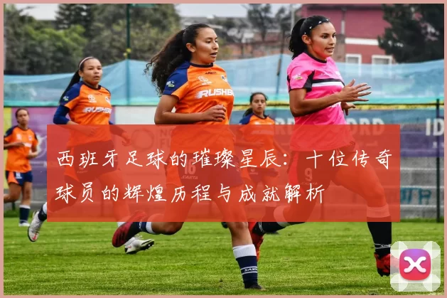 西班牙足球的璀璨星辰：十位传奇球员的辉煌历程与成就解析