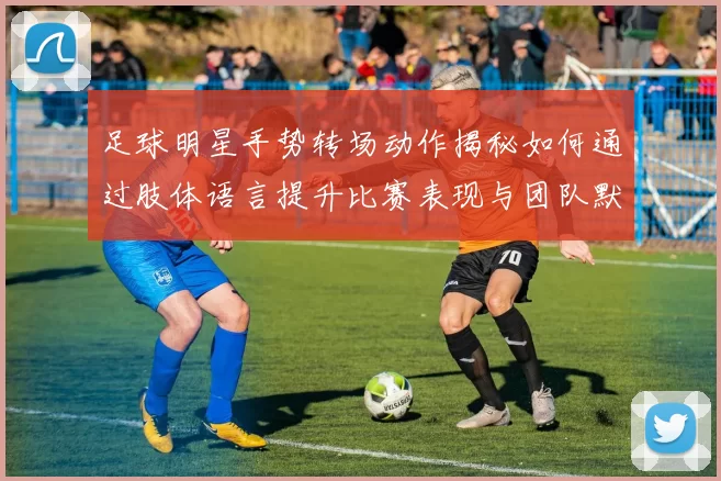 足球明星手势转场动作揭秘如何通过肢体语言提升比赛表现与团队默契