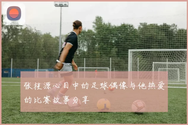 张桂源心目中的足球偶像与他热爱的比赛故事分享