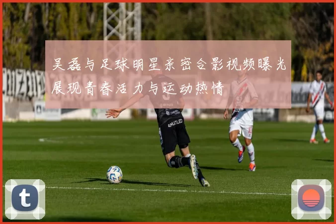 吴磊与足球明星亲密合影视频曝光展现青春活力与运动热情