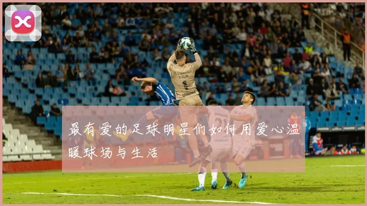 最有爱的足球明星们如何用爱心温暖球场与生活