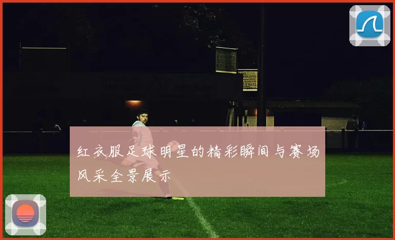 红衣服足球明星的精彩瞬间与赛场风采全景展示