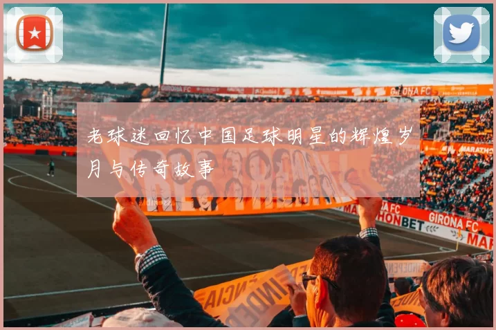 老球迷回忆中国足球明星的辉煌岁月与传奇故事