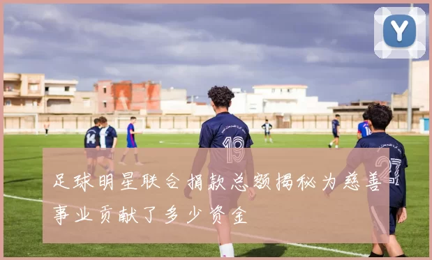 足球明星联合捐款总额揭秘为慈善事业贡献了多少资金
