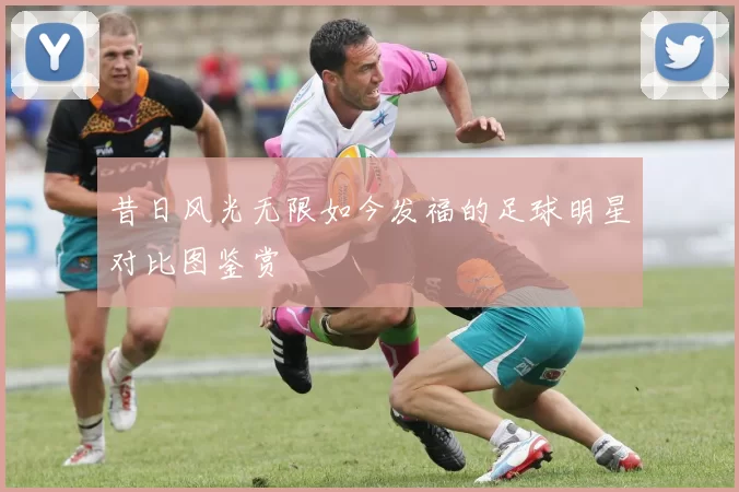 昔日风光无限如今发福的足球明星对比图鉴赏