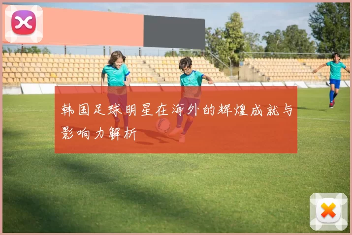 韩国足球明星在海外的辉煌成就与影响力解析