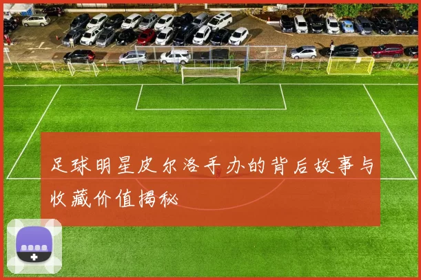 足球明星皮尔洛手办的背后故事与收藏价值揭秘