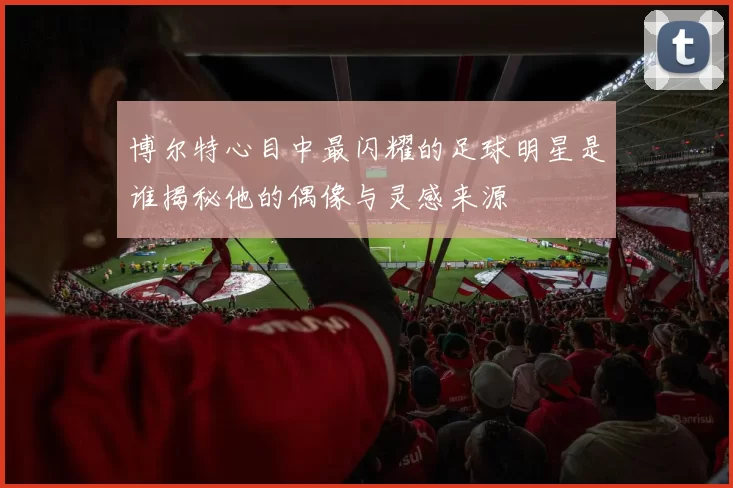 博尔特心目中最闪耀的足球明星是谁揭秘他的偶像与灵感来源