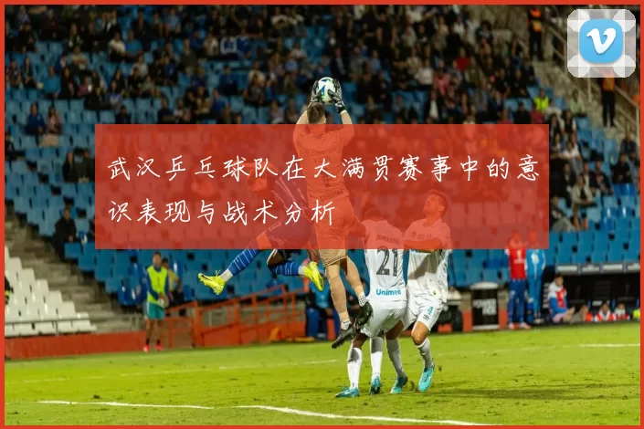 武汉乒乓球队在大满贯赛事中的意识表现与战术分析