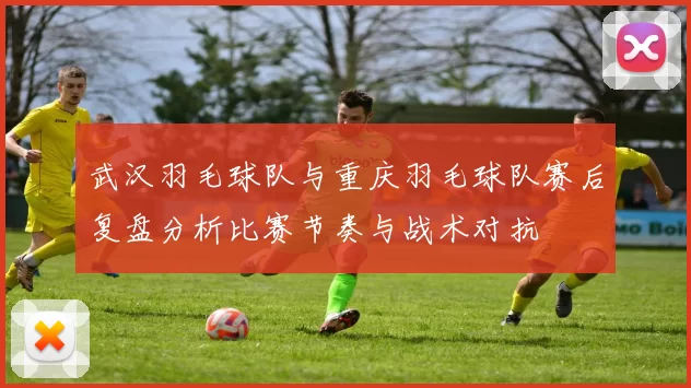 武汉羽毛球队与重庆羽毛球队赛后复盘分析比赛节奏与战术对抗