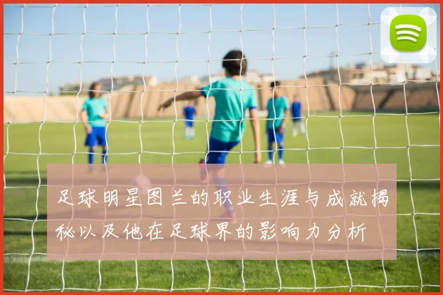 足球明星图兰的职业生涯与成就揭秘以及他在足球界的影响力分析