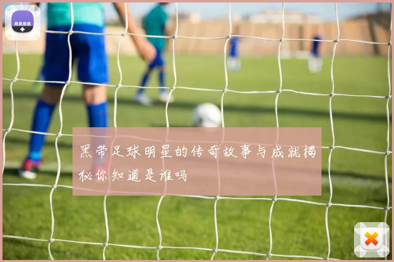 黑带足球明星的传奇故事与成就揭秘你知道是谁吗