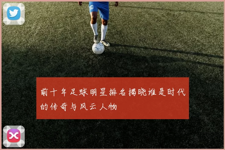 前十年足球明星排名揭晓谁是时代的传奇与风云人物