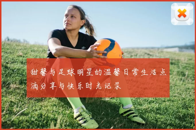 甜馨与足球明星的温馨日常生活点滴分享与快乐时光记录