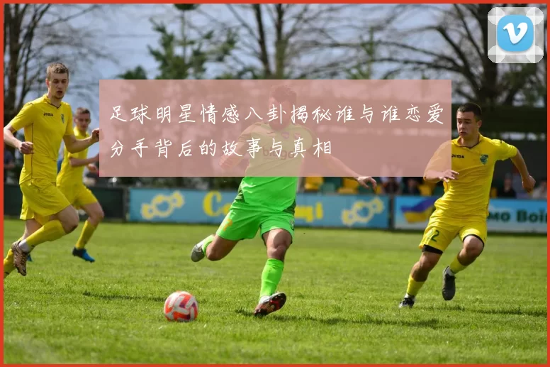 足球明星情感八卦揭秘谁与谁恋爱分手背后的故事与真相