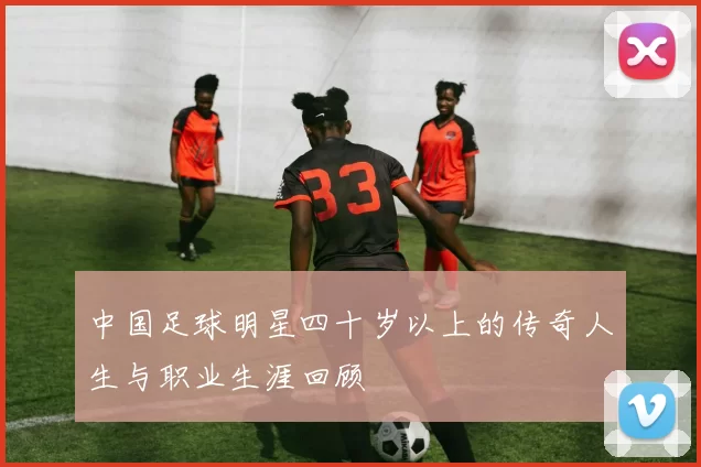 中国足球明星四十岁以上的传奇人生与职业生涯回顾