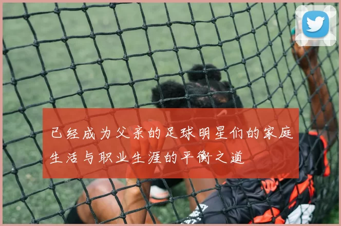 已经成为父亲的足球明星们的家庭生活与职业生涯的平衡之道