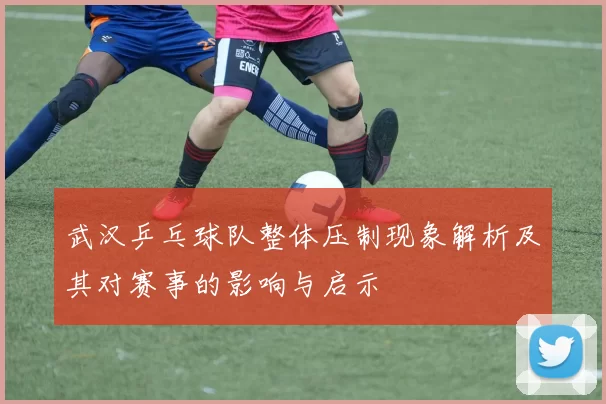 武汉乒乓球队整体压制现象解析及其对赛事的影响与启示