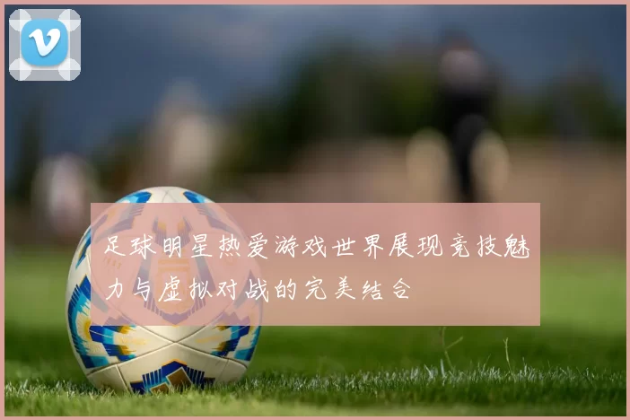 足球明星热爱游戏世界展现竞技魅力与虚拟对战的完美结合
