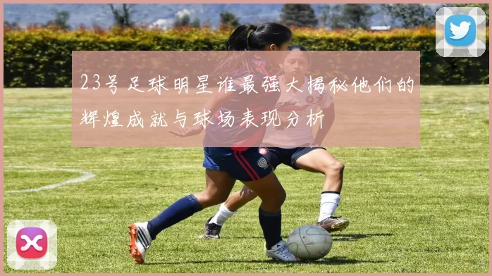 23号足球明星谁最强大揭秘他们的辉煌成就与球场表现分析