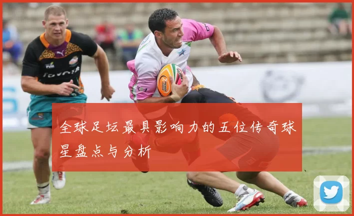 全球足坛最具影响力的五位传奇球星盘点与分析