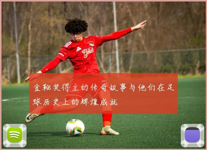 金靴奖得主的传奇故事与他们在足球历史上的辉煌成就