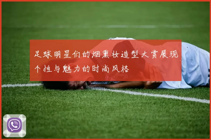 足球明星们的烟熏妆造型大赏展现个性与魅力的时尚风格