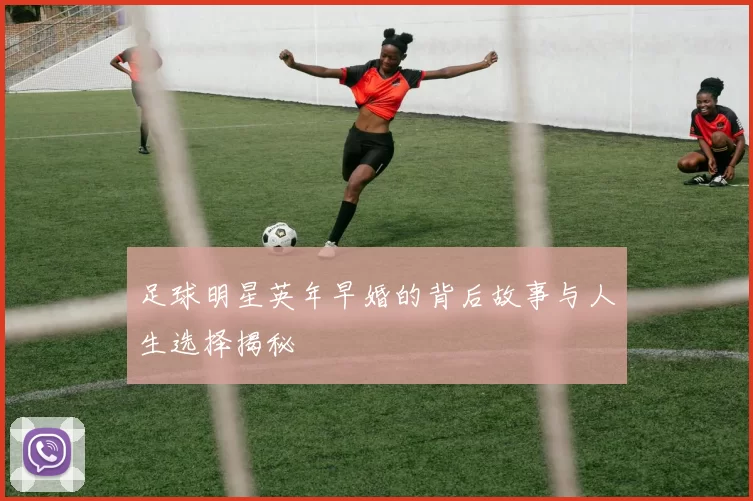 足球明星英年早婚的背后故事与人生选择揭秘
