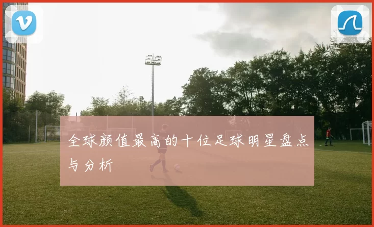 全球颜值最高的十位足球明星盘点与分析