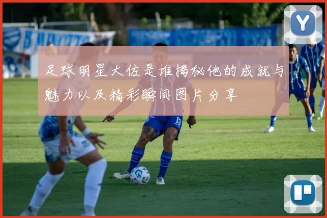 足球明星大佐是谁揭秘他的成就与魅力以及精彩瞬间图片分享